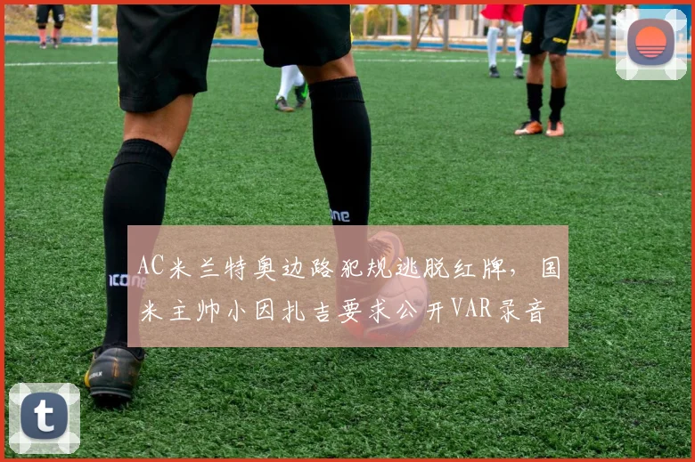 AC米兰特奥边路犯规逃脱红牌,国米主帅小因扎吉要求公开VAR录音