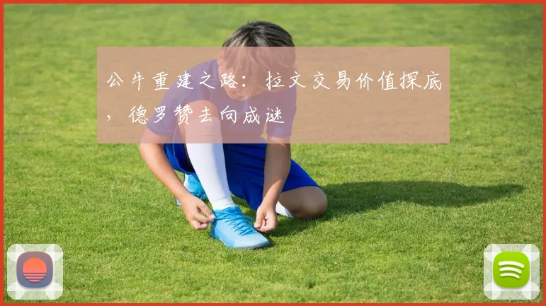公牛重建之路：拉文交易价值探底，德罗赞去向成谜