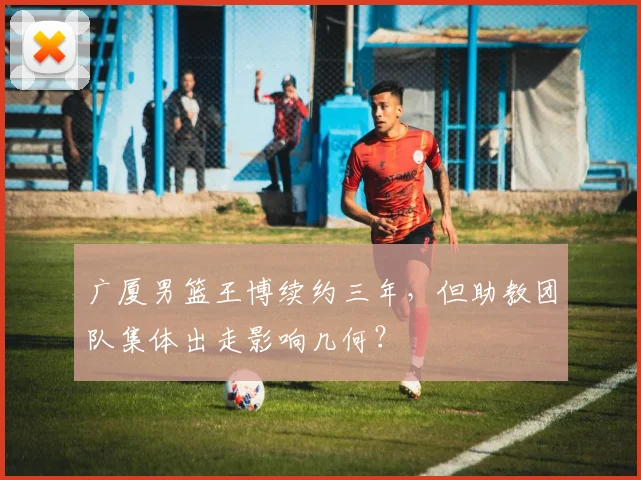 广厦男篮王博续约三年，但助教团队集体出走影响几何？