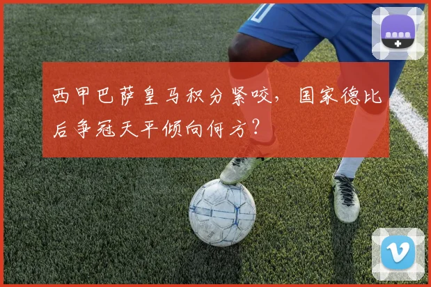 西甲巴萨皇马积分紧咬，国家德比后争冠天平倾向何方？