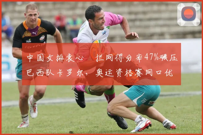 中国女排袁心玥拦网得分率47%碾压巴西队卡罗尔，奥运资格赛网口优势明显