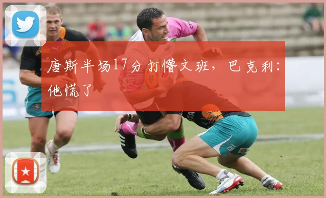 唐斯半场17分打懵文班,巴克利:他慌了