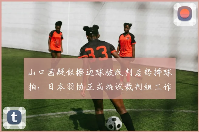 山口茜疑似擦边球被改判后怒摔球拍,日本羽协正式抗议裁判组工作失误