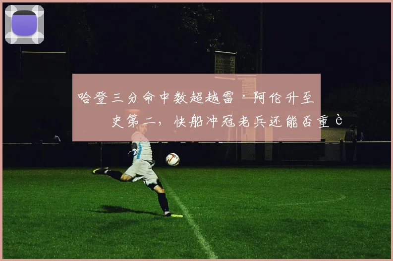 哈登三分命中数超越雷·阿伦升至历史第二，快船冲冠老兵还能否重返巅峰？