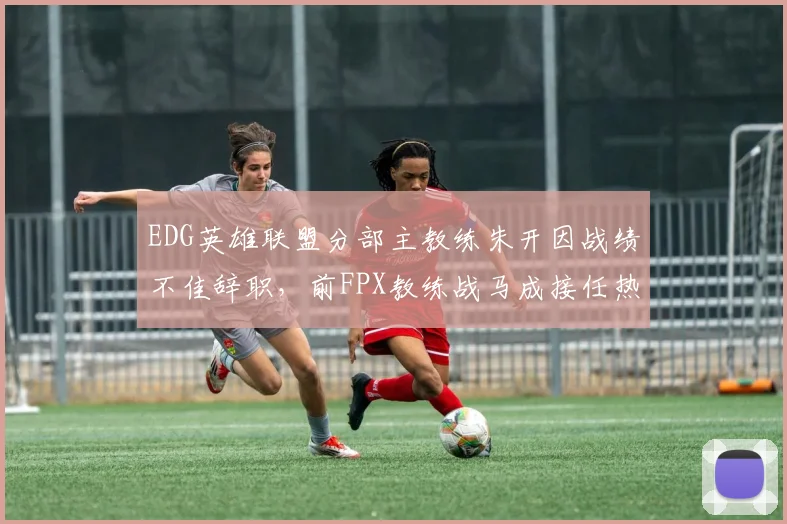 EDG英雄联盟分部主教练朱开因战绩不佳辞职，前FPX教练战马成接任热门人选