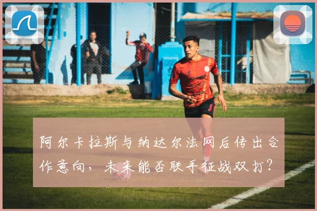 阿尔卡拉斯与纳达尔法网后传出合作意向，未来能否联手征战双打？