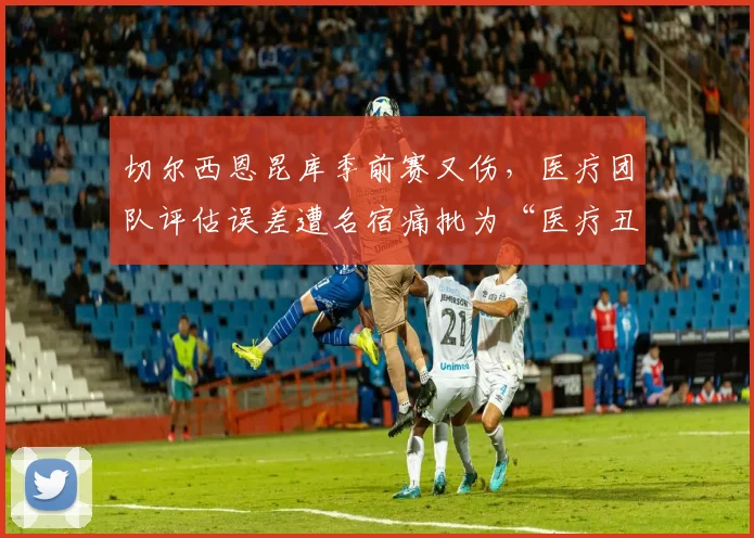切尔西恩昆库季前赛又伤,医疗团队评估误差遭名宿痛批为“医疗丑闻”