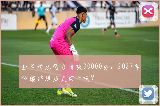 杜兰特总得分将破30000分，2027年他能挤进历史前十吗？