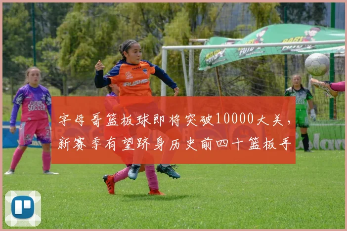 字母哥篮板球即将突破10000大关，新赛季有望跻身历史前四十篮板手？